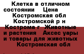 Клетка в отличном состоянии. › Цена ­ 1 000 - Костромская обл., Костромской р-н, Кострома г. Животные и растения » Аксесcуары и товары для животных   . Костромская обл.